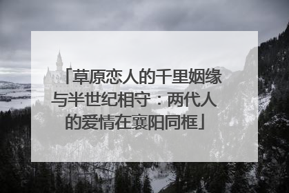草原恋人的千里姻缘与半世纪相守：两代人的爱情在襄阳同框