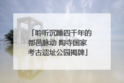 聆听沉睡四千年的都邑脉动 陶寺国家考古遗址公园揭牌