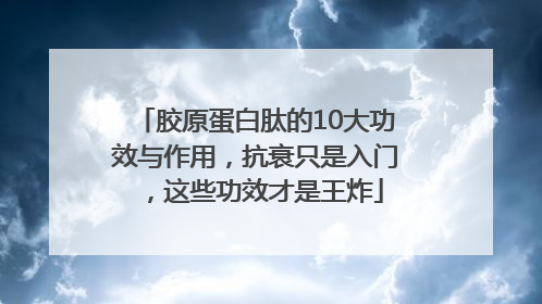 胶原蛋白肽的10大功效与作用，抗衰只是入门，这些功效才是王炸