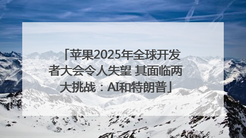 苹果2025年全球开发者大会令人失望 其面临两大挑战：AI和特朗普