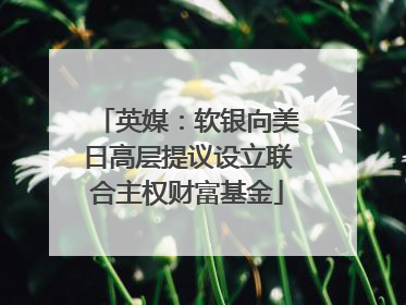 英媒：软银向美日高层提议设立联合主权财富基金