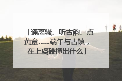 诵离骚、听古韵、点黄章……端午与古镇，在上虞碰撞出什么