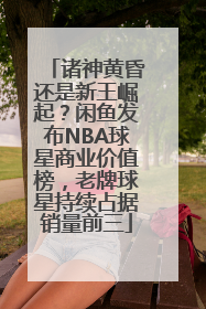诸神黄昏还是新王崛起？闲鱼发布NBA球星商业价值榜，老牌球星持续占据销量前三