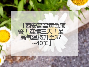 西安高温黄色预警！连续三天！最高气温将升至37~40℃