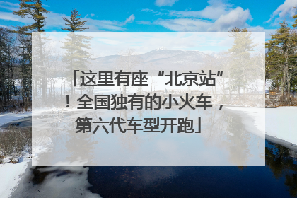 这里有座“北京站”！全国独有的小火车，第六代车型开跑