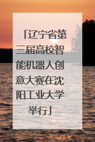 辽宁省第三届高校智能机器人创意大赛在沈阳工业大学举行