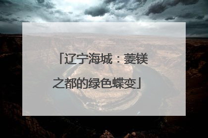 辽宁海城：菱镁之都的绿色蝶变