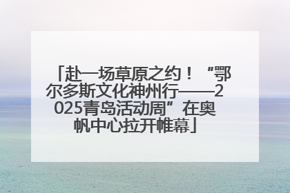 赴一场草原之约！“鄂尔多斯文化神州行——2025青岛活动周”在奥帆中心拉开帷幕