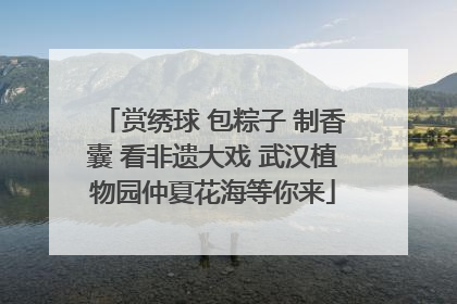 赏绣球 包粽子 制香囊 看非遗大戏 武汉植物园仲夏花海等你来