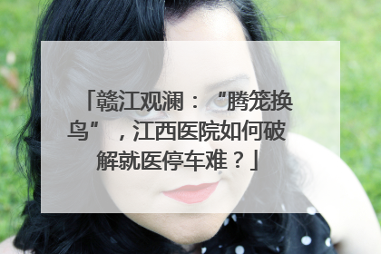 赣江观澜：“腾笼换鸟”，江西医院如何破解就医停车难？