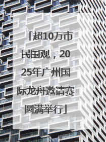 超10万市民围观，2025年广州国际龙舟邀请赛圆满举行