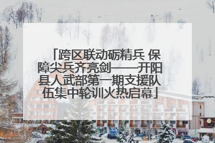 跨区联动砺精兵 保障尖兵齐亮剑——开阳县人武部第一期支援队伍集中轮训火热启幕