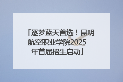 逐梦蓝天首选！昆明航空职业学院2025年首届招生启动