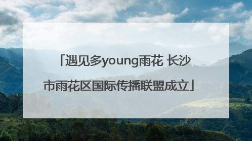 遇见多young雨花 长沙市雨花区国际传播联盟成立