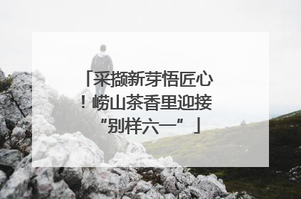 采撷新芽悟匠心！崂山茶香里迎接“别样六一”