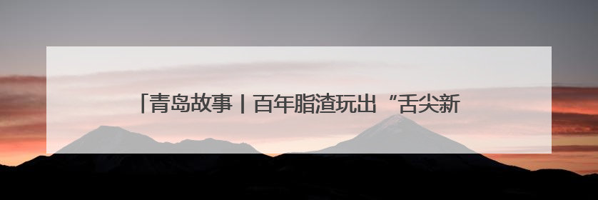 青岛故事丨百年脂渣玩出“舌尖新花样”，青岛脂渣粽何以成爆款？