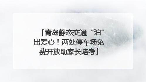 青岛静态交通“泊”出爱心！两处停车场免费开放助家长陪考