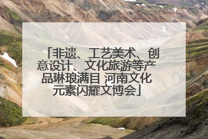 非遗、工艺美术、创意设计、文化旅游等产品琳琅满目 河南文化元素闪耀文博会