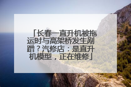 长春一直升机被拖运时与高架桥发生剐蹭？汽修店：是直升机模型，正在维修