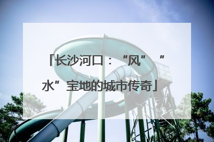 长沙河口：“风”“水”宝地的城市传奇