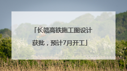 长赣高铁施工图设计获批，预计7月开工