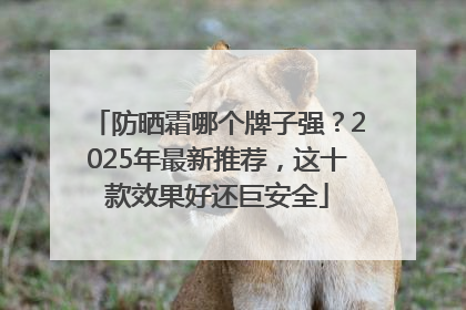 防晒霜哪个牌子强？2025年最新推荐，这十款效果好还巨安全