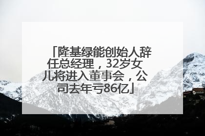 隆基绿能创始人辞任总经理，32岁女儿将进入董事会，公司去年亏86亿