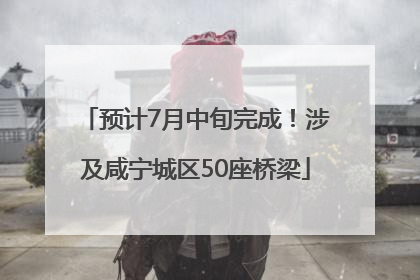 预计7月中旬完成！涉及咸宁城区50座桥梁