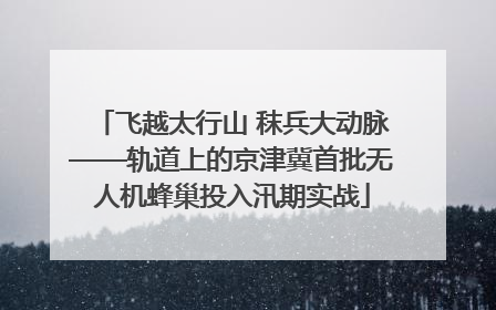 飞越太行山 秣兵大动脉——轨道上的京津冀首批无人机蜂巢投入汛期实战