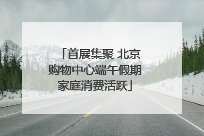首展集聚 北京购物中心端午假期家庭消费活跃