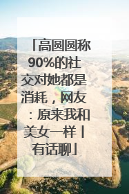 高圆圆称90%的社交对她都是消耗，网友：原来我和美女一样丨有话聊