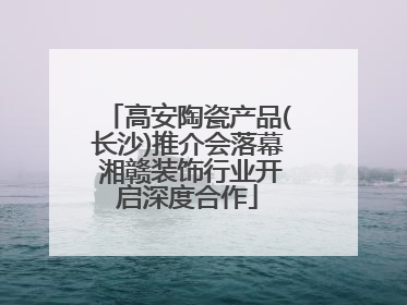 高安陶瓷产品(长沙)推介会落幕 湘赣装饰行业开启深度合作