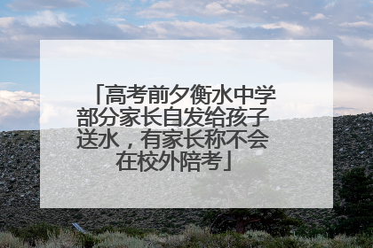 高考前夕衡水中学部分家长自发给孩子送水，有家长称不会在校外陪考