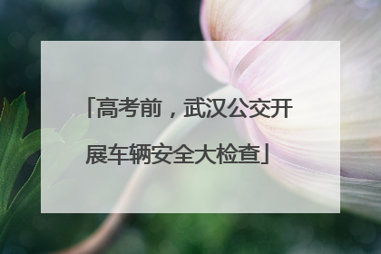 高考前，武汉公交开展车辆安全大检查