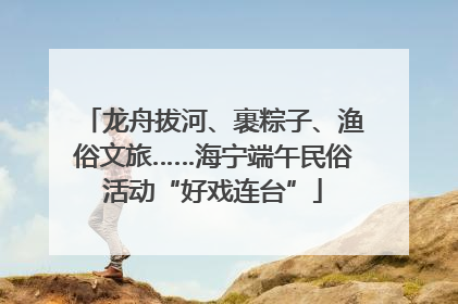 龙舟拔河、裹粽子、渔俗文旅……海宁端午民俗活动“好戏连台”