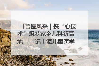 鲁医风采｜携“心技术”筑梦家乡儿科新高地——记上海儿童医学中心临沂医院执行院长、副主任医师孙琦