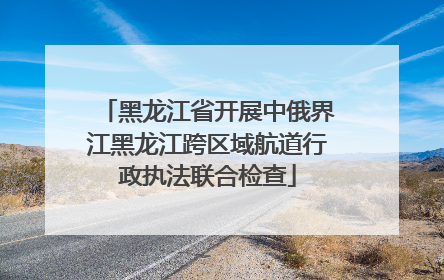 黑龙江省开展中俄界江黑龙江跨区域航道行政执法联合检查