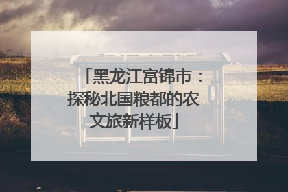 黑龙江富锦市：探秘北国粮都的农文旅新样板