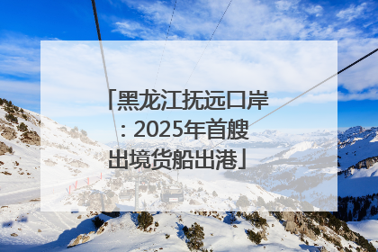 黑龙江抚远口岸：2025年首艘出境货船出港