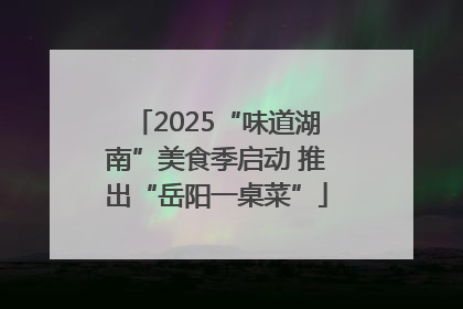2025“味道湖南”美食季启动 推出“岳阳一桌菜”