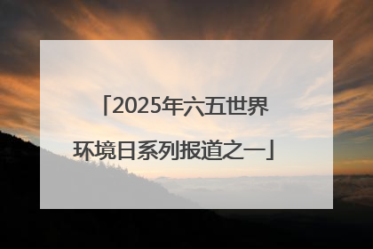 2025年六五世界环境日系列报道之一