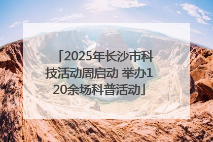 2025年长沙市科技活动周启动 举办120余场科普活动