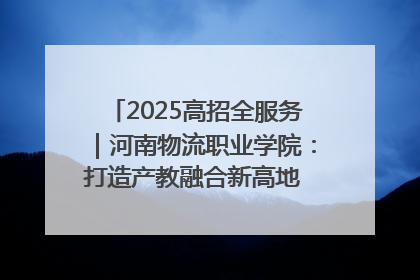 2025高招全服务｜河南物流职业学院：打造产教融合新高地 推动高质量快速发展