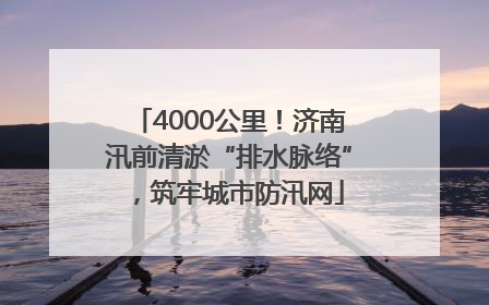 4000公里！济南汛前清淤“排水脉络”，筑牢城市防汛网