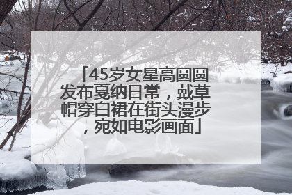 45岁女星高圆圆发布戛纳日常，戴草帽穿白裙在街头漫步，宛如电影画面