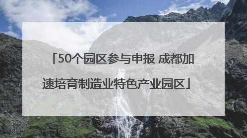 50个园区参与申报 成都加速培育制造业特色产业园区