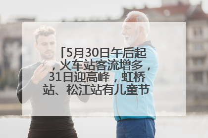 5月30日午后起，火车站客流增多，31日迎高峰，虹桥站、松江站有儿童节和端午亲子活动