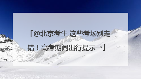 @北京考生 这些考场别走错！高考期间出行提示→