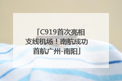 C919首次亮相支线机场！南航成功首航广州-南阳