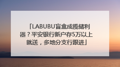 LABUBU盲盒成揽储利器？平安银行新户存5万以上就送，多地分支行跟进